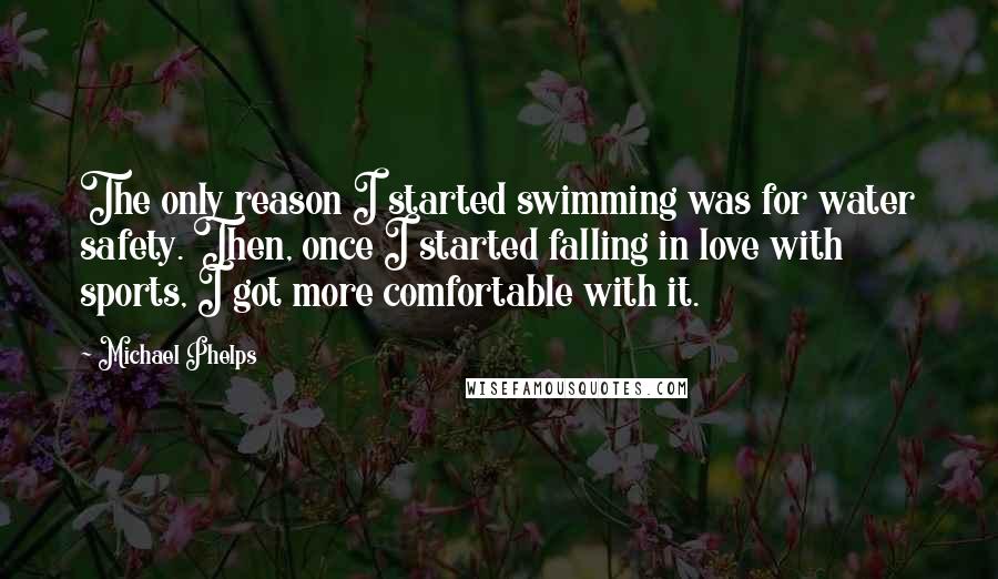 Michael Phelps Quotes: The only reason I started swimming was for water safety. Then, once I started falling in love with sports, I got more comfortable with it.