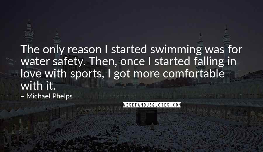 Michael Phelps Quotes: The only reason I started swimming was for water safety. Then, once I started falling in love with sports, I got more comfortable with it.