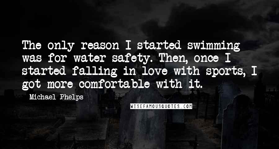 Michael Phelps Quotes: The only reason I started swimming was for water safety. Then, once I started falling in love with sports, I got more comfortable with it.