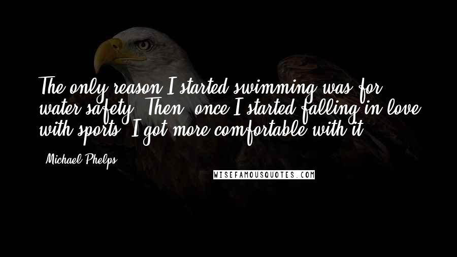 Michael Phelps Quotes: The only reason I started swimming was for water safety. Then, once I started falling in love with sports, I got more comfortable with it.