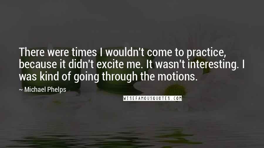 Michael Phelps Quotes: There were times I wouldn't come to practice, because it didn't excite me. It wasn't interesting. I was kind of going through the motions.