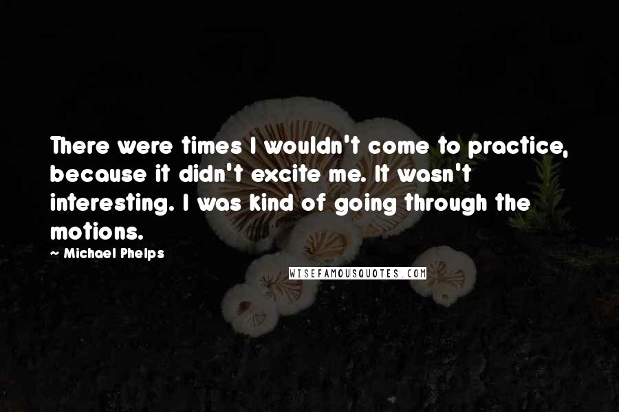 Michael Phelps Quotes: There were times I wouldn't come to practice, because it didn't excite me. It wasn't interesting. I was kind of going through the motions.