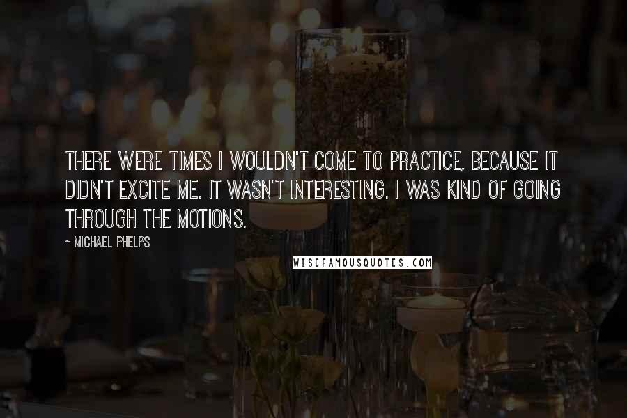 Michael Phelps Quotes: There were times I wouldn't come to practice, because it didn't excite me. It wasn't interesting. I was kind of going through the motions.