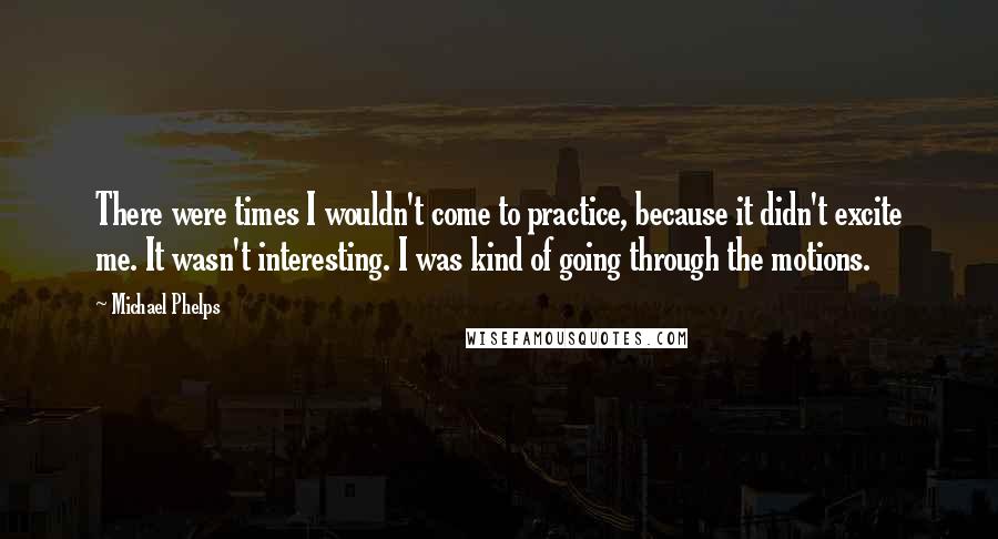 Michael Phelps Quotes: There were times I wouldn't come to practice, because it didn't excite me. It wasn't interesting. I was kind of going through the motions.