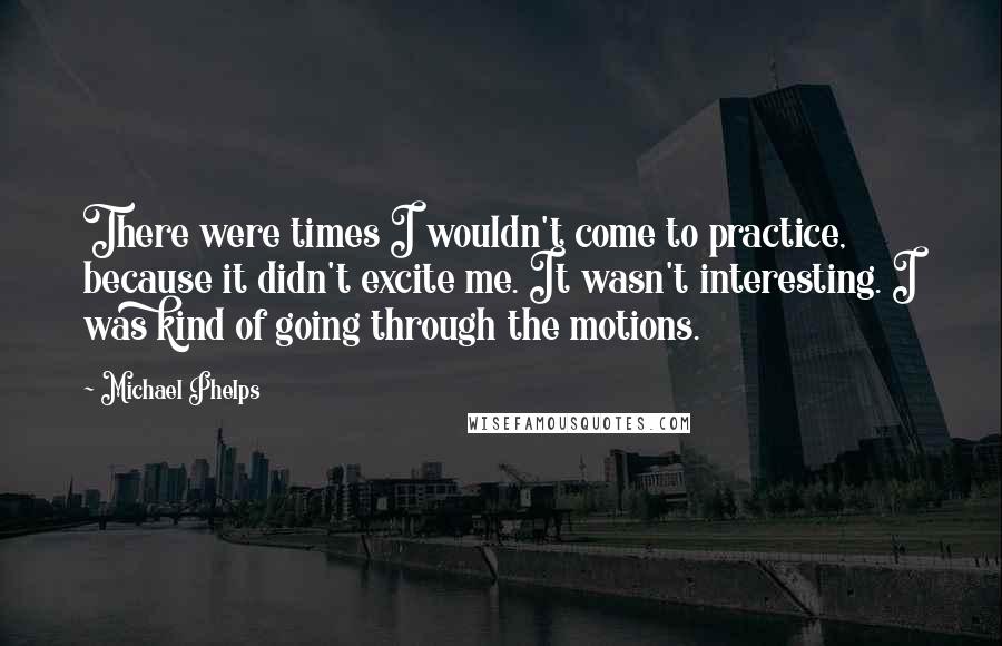 Michael Phelps Quotes: There were times I wouldn't come to practice, because it didn't excite me. It wasn't interesting. I was kind of going through the motions.