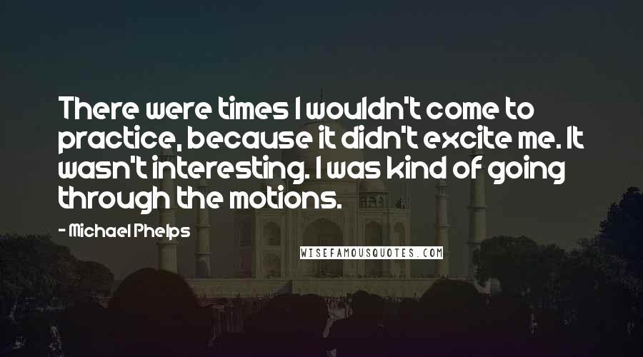 Michael Phelps Quotes: There were times I wouldn't come to practice, because it didn't excite me. It wasn't interesting. I was kind of going through the motions.