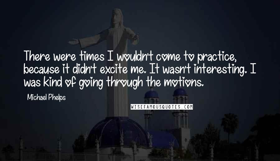 Michael Phelps Quotes: There were times I wouldn't come to practice, because it didn't excite me. It wasn't interesting. I was kind of going through the motions.