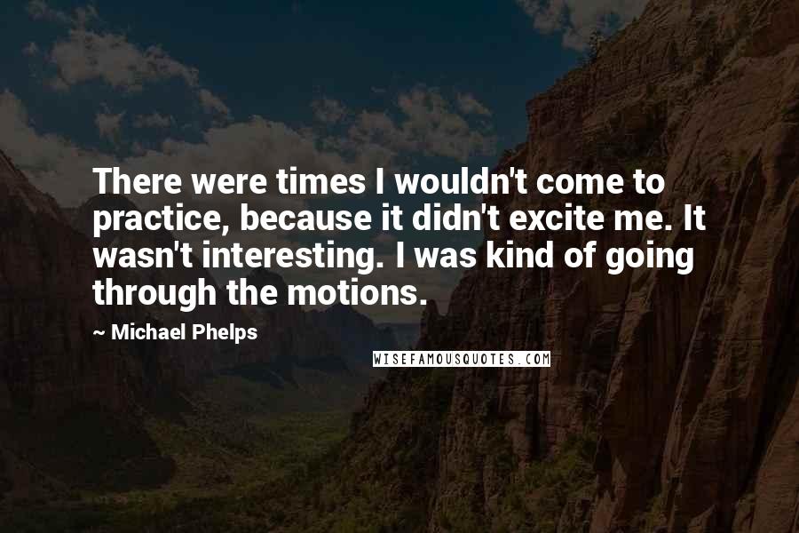 Michael Phelps Quotes: There were times I wouldn't come to practice, because it didn't excite me. It wasn't interesting. I was kind of going through the motions.