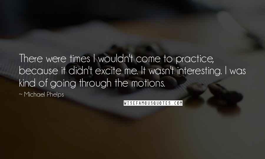 Michael Phelps Quotes: There were times I wouldn't come to practice, because it didn't excite me. It wasn't interesting. I was kind of going through the motions.