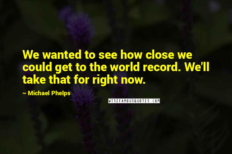 Michael Phelps Quotes: We wanted to see how close we could get to the world record. We'll take that for right now.