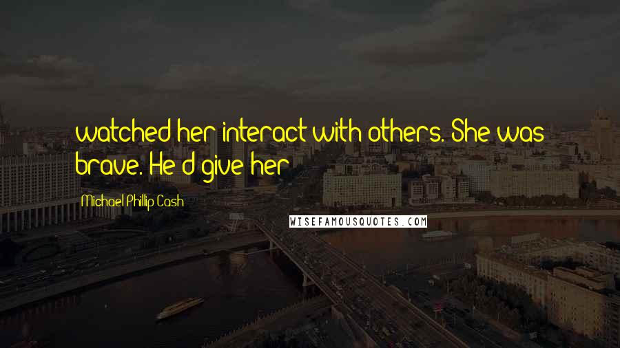 Michael Phillip Cash Quotes: watched her interact with others. She was brave. He'd give her