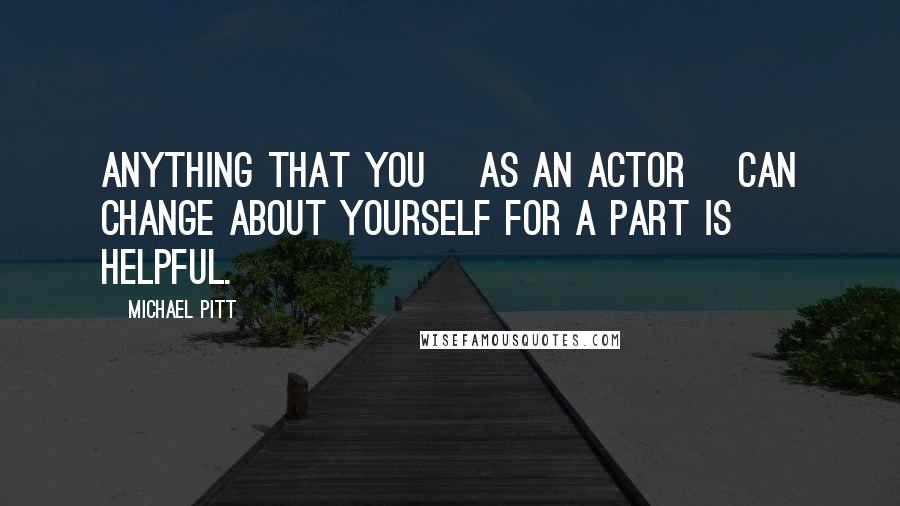 Michael Pitt Quotes: Anything that you [as an actor] can change about yourself for a part is helpful.