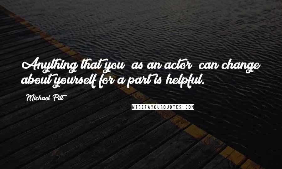 Michael Pitt Quotes: Anything that you [as an actor] can change about yourself for a part is helpful.