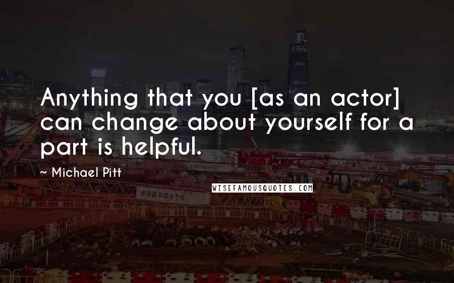 Michael Pitt Quotes: Anything that you [as an actor] can change about yourself for a part is helpful.