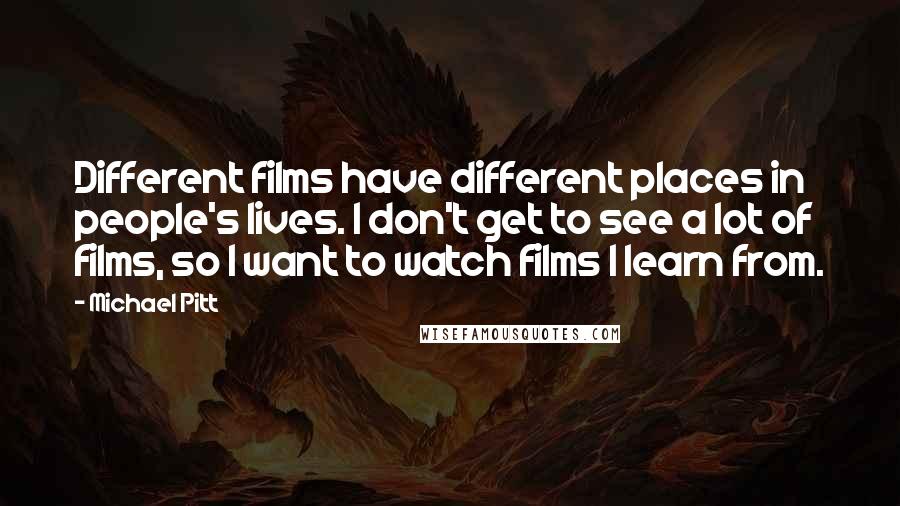 Michael Pitt Quotes: Different films have different places in people's lives. I don't get to see a lot of films, so I want to watch films I learn from.