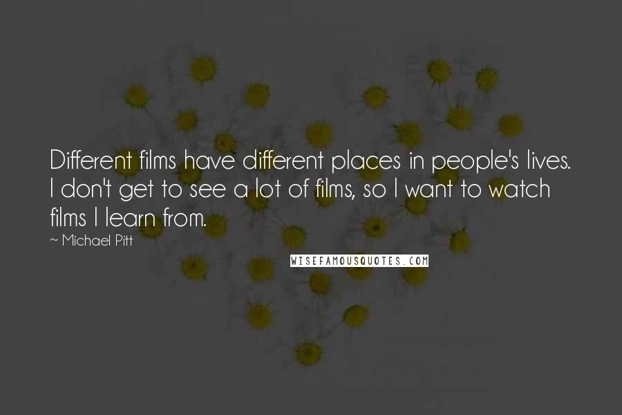 Michael Pitt Quotes: Different films have different places in people's lives. I don't get to see a lot of films, so I want to watch films I learn from.