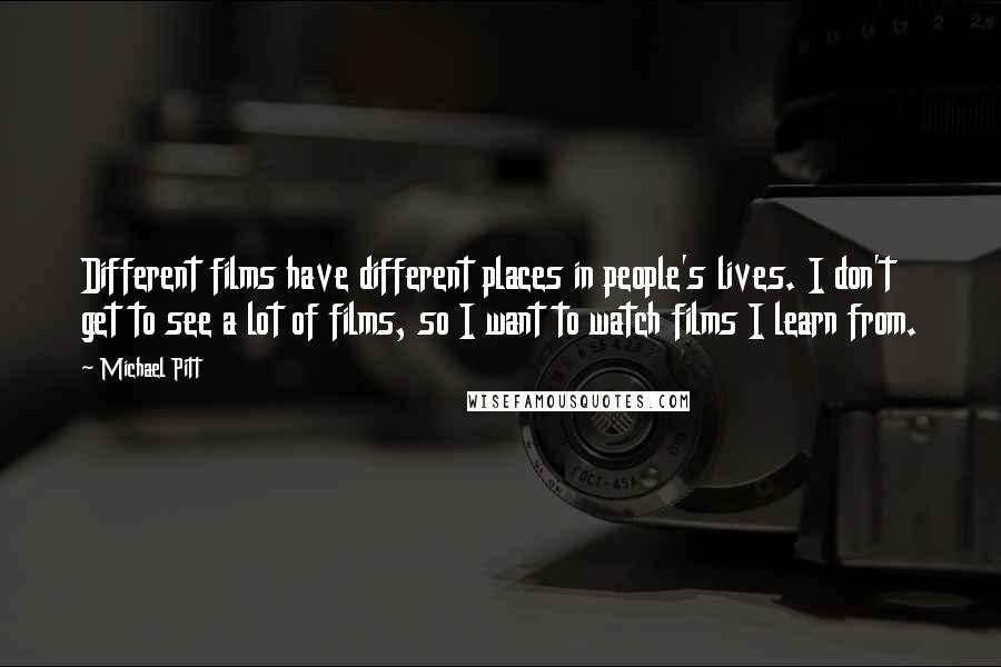 Michael Pitt Quotes: Different films have different places in people's lives. I don't get to see a lot of films, so I want to watch films I learn from.