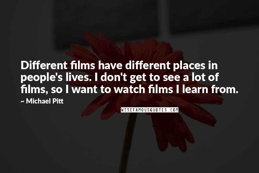 Michael Pitt Quotes: Different films have different places in people's lives. I don't get to see a lot of films, so I want to watch films I learn from.