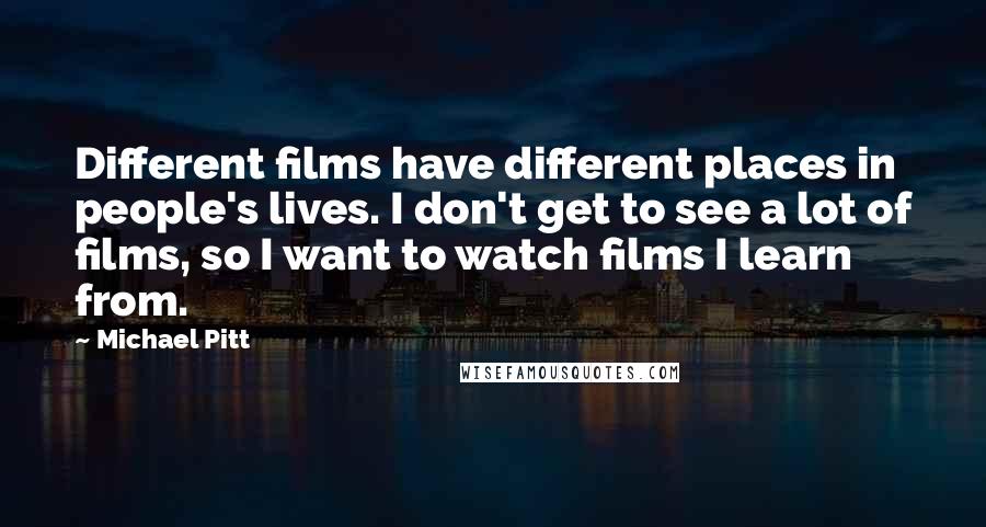 Michael Pitt Quotes: Different films have different places in people's lives. I don't get to see a lot of films, so I want to watch films I learn from.