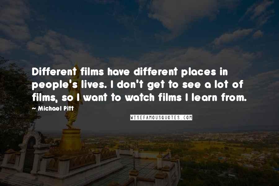 Michael Pitt Quotes: Different films have different places in people's lives. I don't get to see a lot of films, so I want to watch films I learn from.