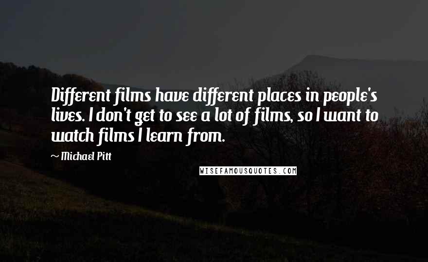 Michael Pitt Quotes: Different films have different places in people's lives. I don't get to see a lot of films, so I want to watch films I learn from.