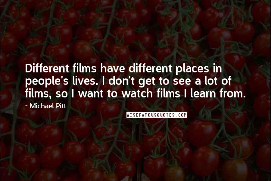 Michael Pitt Quotes: Different films have different places in people's lives. I don't get to see a lot of films, so I want to watch films I learn from.