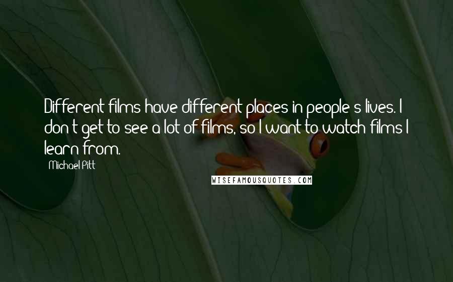 Michael Pitt Quotes: Different films have different places in people's lives. I don't get to see a lot of films, so I want to watch films I learn from.