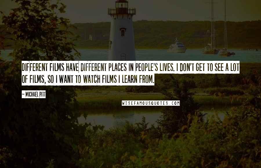Michael Pitt Quotes: Different films have different places in people's lives. I don't get to see a lot of films, so I want to watch films I learn from.