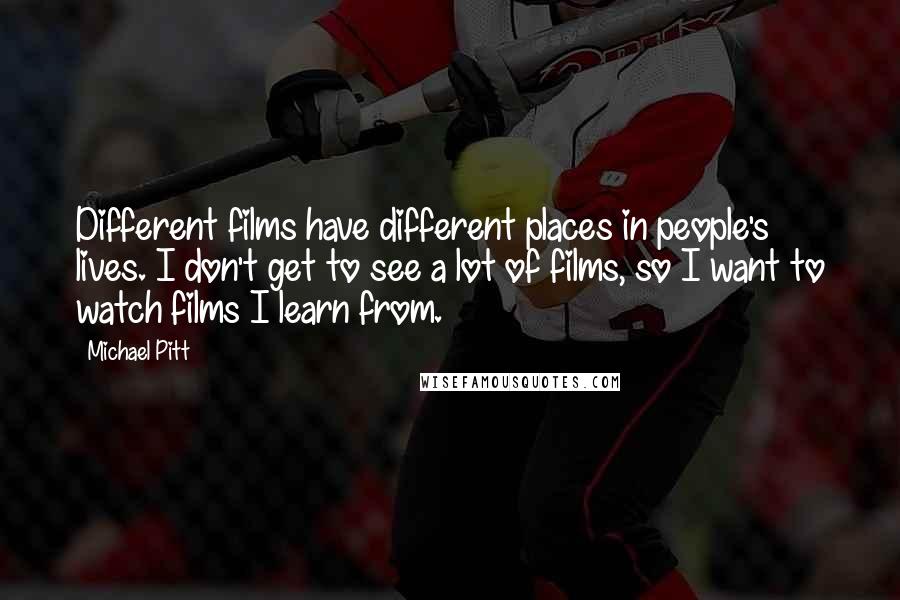 Michael Pitt Quotes: Different films have different places in people's lives. I don't get to see a lot of films, so I want to watch films I learn from.