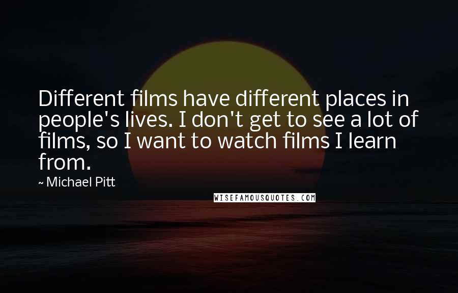 Michael Pitt Quotes: Different films have different places in people's lives. I don't get to see a lot of films, so I want to watch films I learn from.
