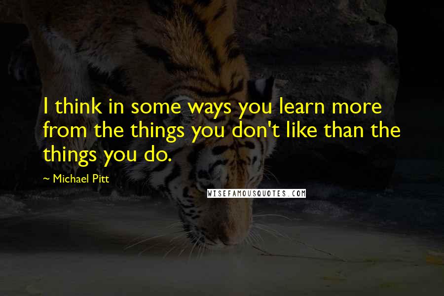 Michael Pitt Quotes: I think in some ways you learn more from the things you don't like than the things you do.