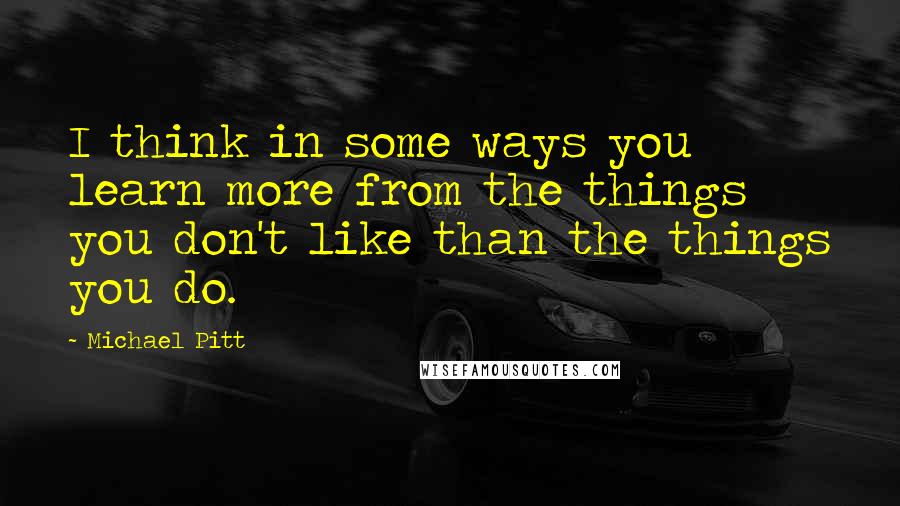 Michael Pitt Quotes: I think in some ways you learn more from the things you don't like than the things you do.