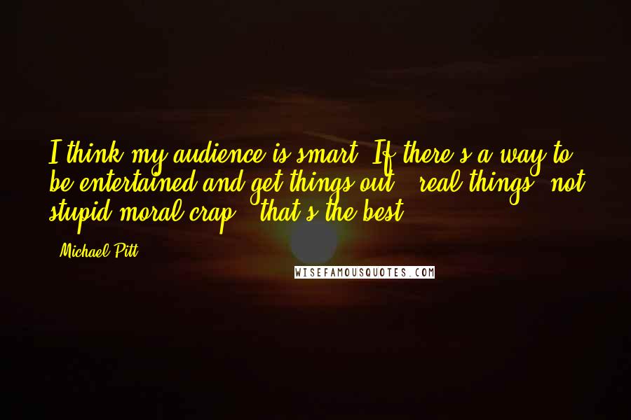 Michael Pitt Quotes: I think my audience is smart. If there's a way to be entertained and get things out - real things, not stupid moral crap - that's the best.