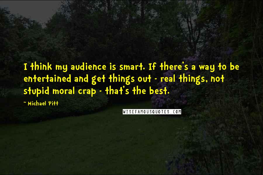 Michael Pitt Quotes: I think my audience is smart. If there's a way to be entertained and get things out - real things, not stupid moral crap - that's the best.