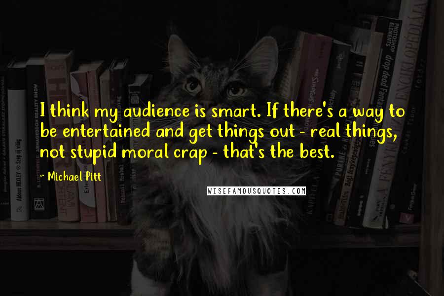 Michael Pitt Quotes: I think my audience is smart. If there's a way to be entertained and get things out - real things, not stupid moral crap - that's the best.