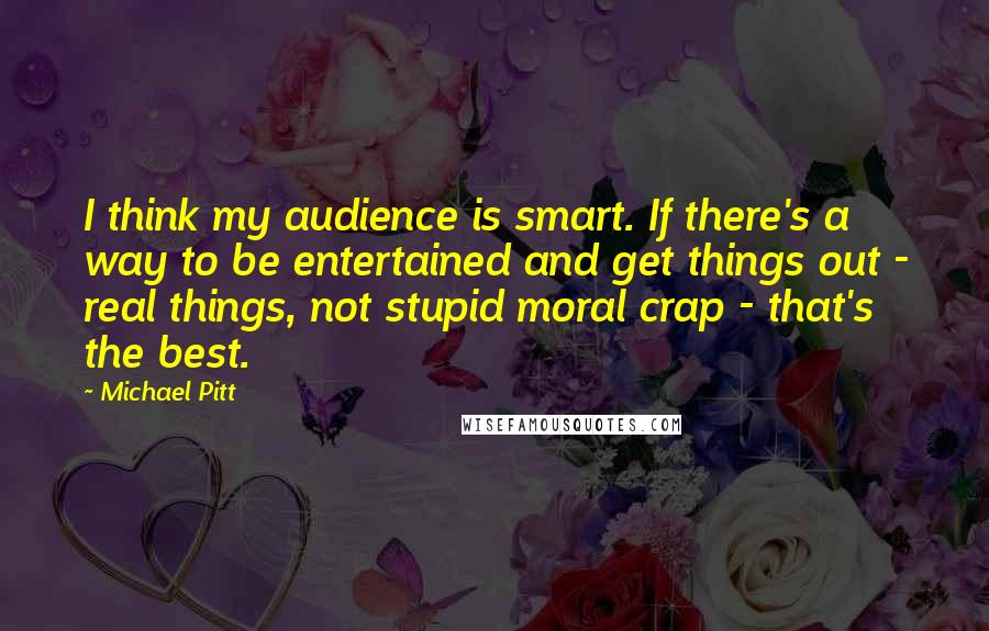 Michael Pitt Quotes: I think my audience is smart. If there's a way to be entertained and get things out - real things, not stupid moral crap - that's the best.