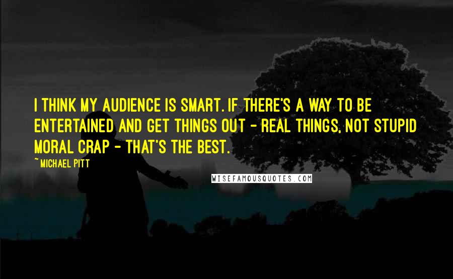 Michael Pitt Quotes: I think my audience is smart. If there's a way to be entertained and get things out - real things, not stupid moral crap - that's the best.