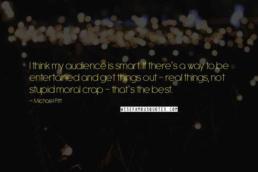 Michael Pitt Quotes: I think my audience is smart. If there's a way to be entertained and get things out - real things, not stupid moral crap - that's the best.