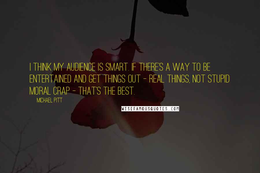 Michael Pitt Quotes: I think my audience is smart. If there's a way to be entertained and get things out - real things, not stupid moral crap - that's the best.