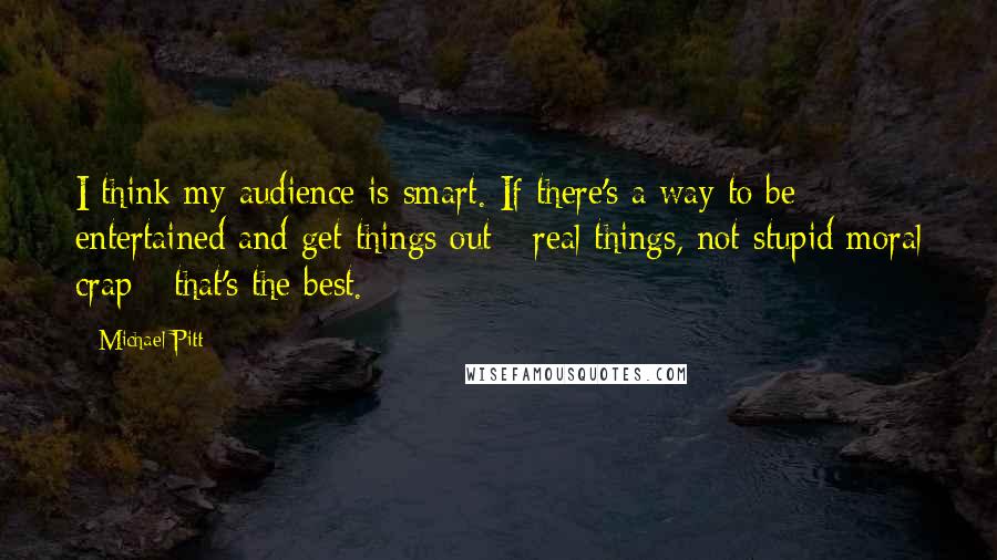 Michael Pitt Quotes: I think my audience is smart. If there's a way to be entertained and get things out - real things, not stupid moral crap - that's the best.