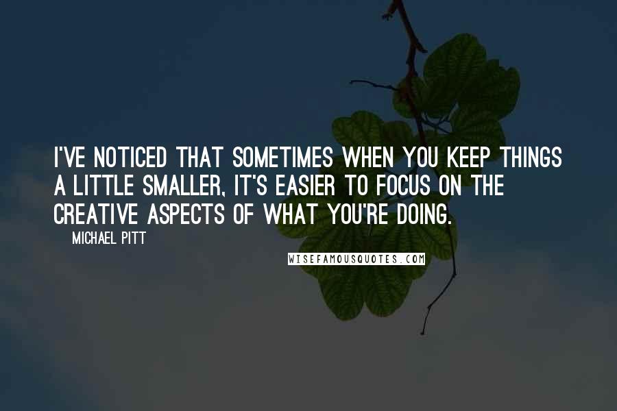 Michael Pitt Quotes: I've noticed that sometimes when you keep things a little smaller, it's easier to focus on the creative aspects of what you're doing.