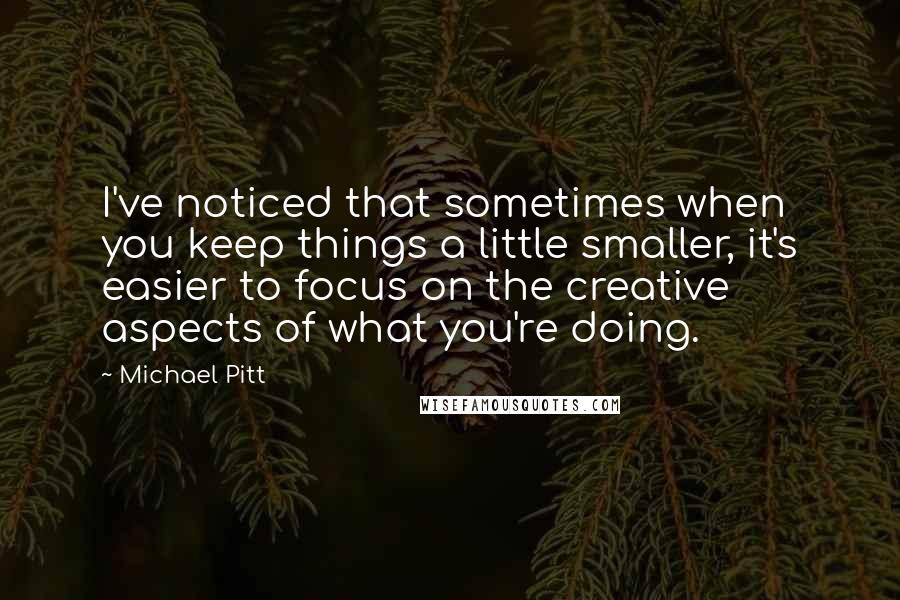 Michael Pitt Quotes: I've noticed that sometimes when you keep things a little smaller, it's easier to focus on the creative aspects of what you're doing.