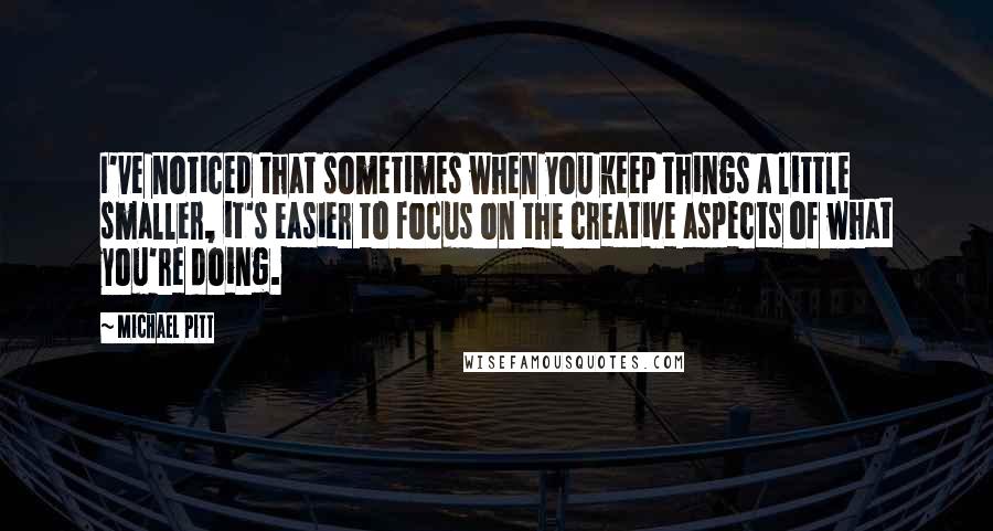 Michael Pitt Quotes: I've noticed that sometimes when you keep things a little smaller, it's easier to focus on the creative aspects of what you're doing.