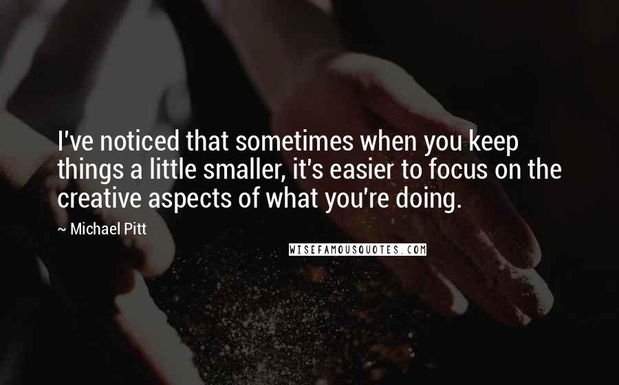 Michael Pitt Quotes: I've noticed that sometimes when you keep things a little smaller, it's easier to focus on the creative aspects of what you're doing.