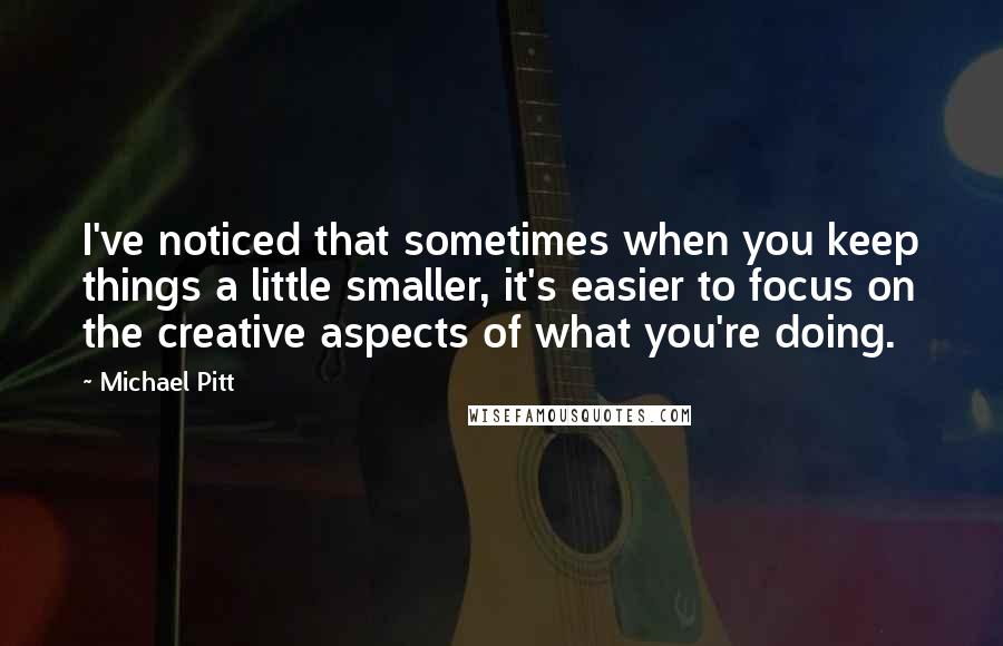 Michael Pitt Quotes: I've noticed that sometimes when you keep things a little smaller, it's easier to focus on the creative aspects of what you're doing.