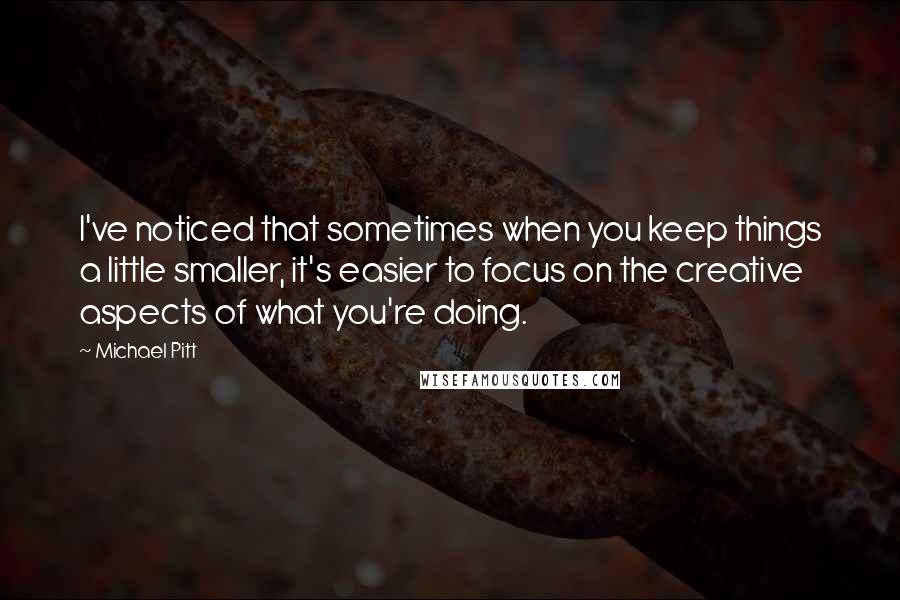 Michael Pitt Quotes: I've noticed that sometimes when you keep things a little smaller, it's easier to focus on the creative aspects of what you're doing.