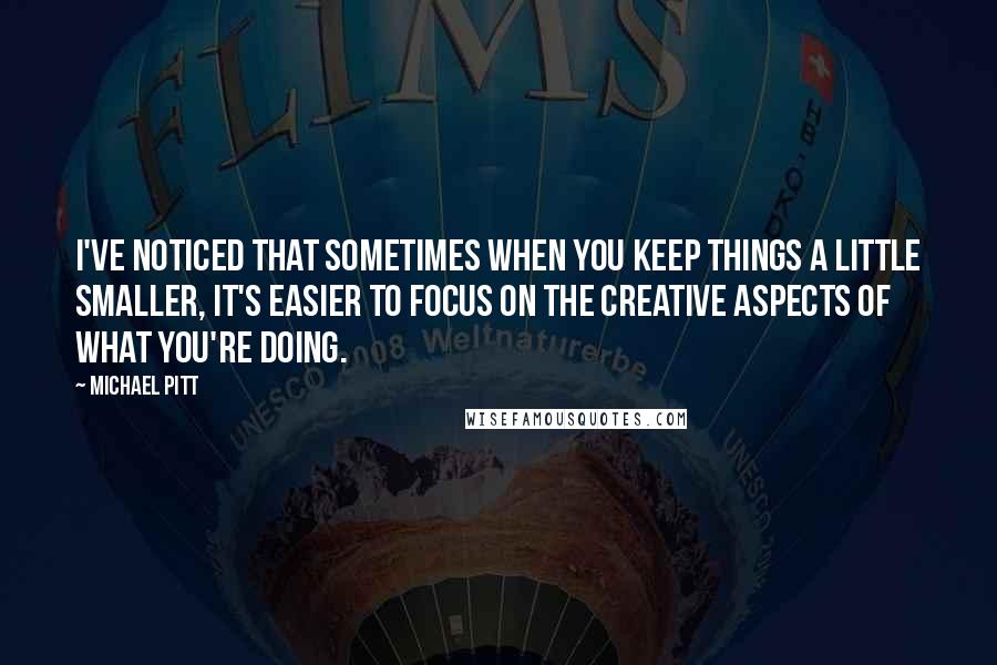 Michael Pitt Quotes: I've noticed that sometimes when you keep things a little smaller, it's easier to focus on the creative aspects of what you're doing.