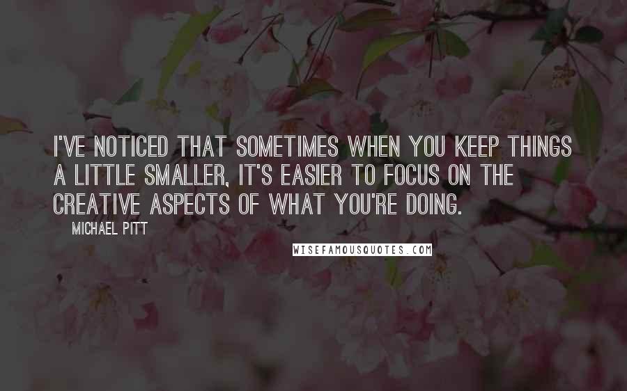 Michael Pitt Quotes: I've noticed that sometimes when you keep things a little smaller, it's easier to focus on the creative aspects of what you're doing.