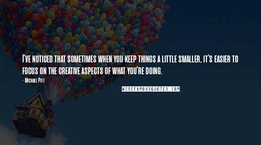 Michael Pitt Quotes: I've noticed that sometimes when you keep things a little smaller, it's easier to focus on the creative aspects of what you're doing.