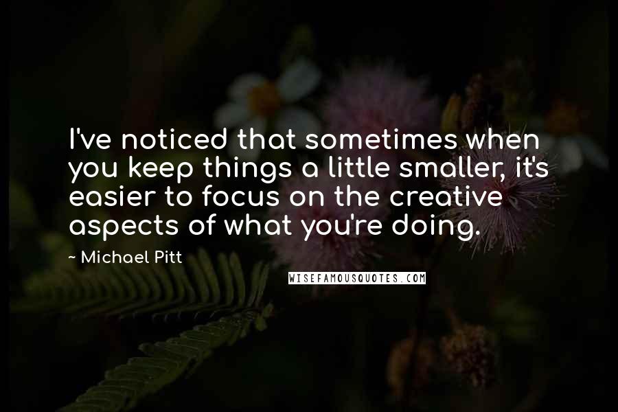 Michael Pitt Quotes: I've noticed that sometimes when you keep things a little smaller, it's easier to focus on the creative aspects of what you're doing.